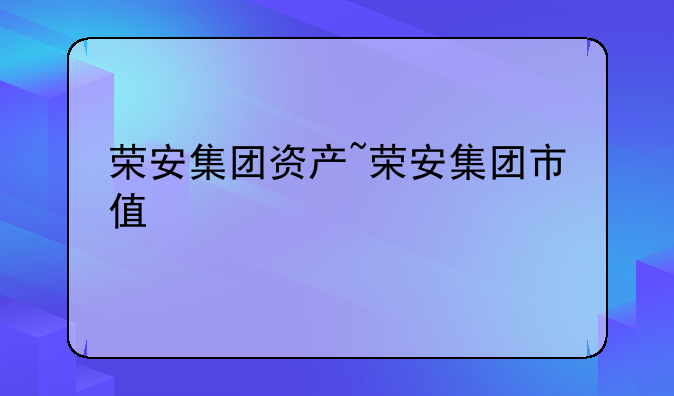 荣安集团资产~荣安集团市值
